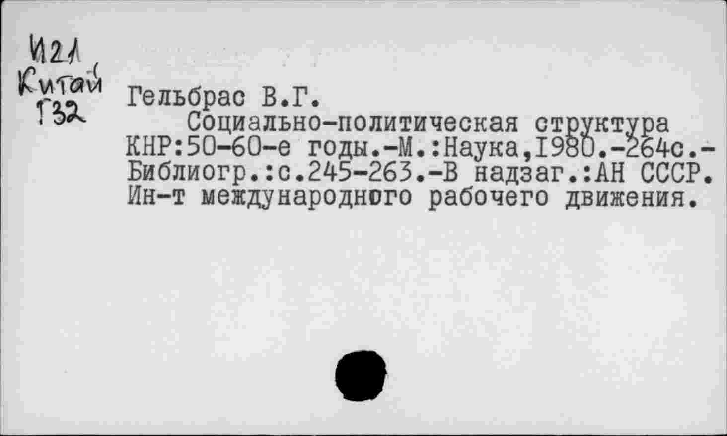 ﻿1Ш.
|£мТ<Я VI Г5Х
Гельбрас В.Г.
Социально-политическая структура КНР:50-60-е годы.-М.:Наука,I980.-264с. Библиогр.:с.245-263.-В надзаг.:АН СССР Ин-т международного рабочего движения.